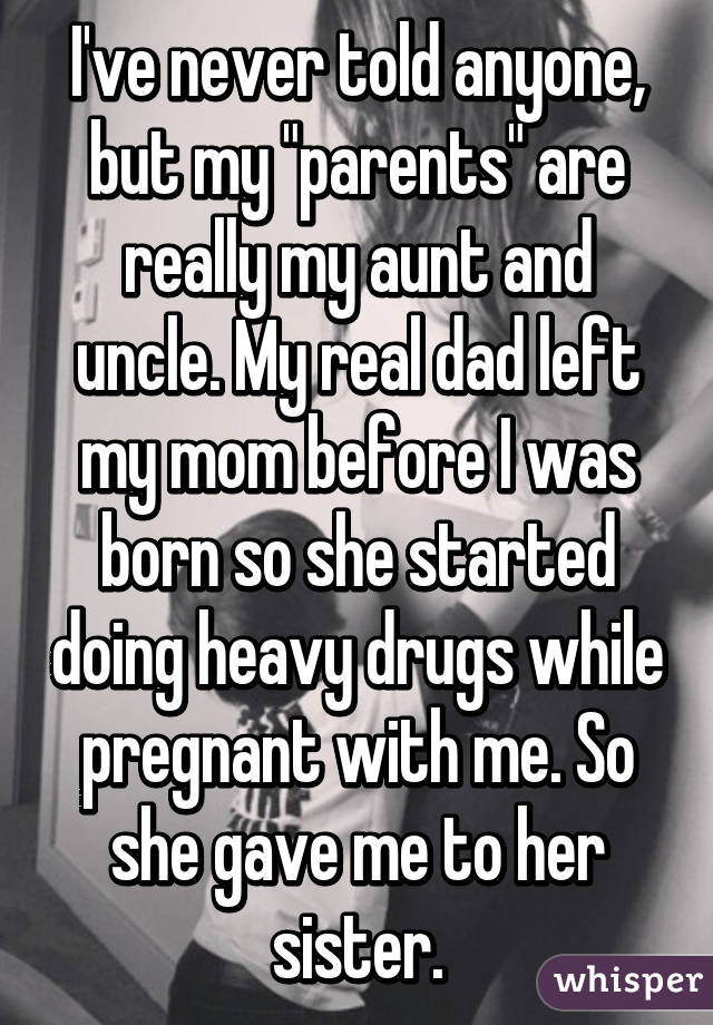 I've never told anyone, but my "parents" are really my aunt and uncle. My real dad left my mom before I was born so she started doing heavy drugs while pregnant with me. So she gave me to her sister.