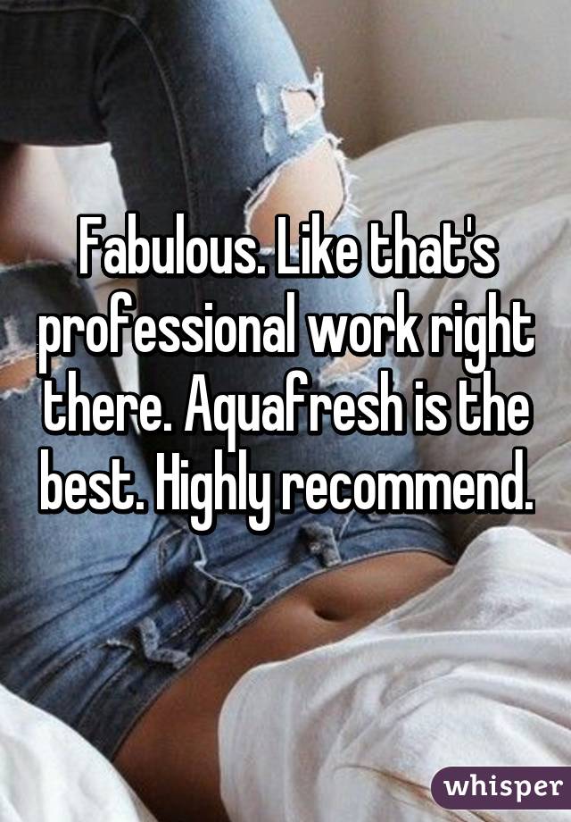 Fabulous. Like that's professional work right there. Aquafresh is the best. Highly recommend. 