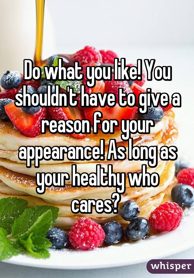 Do what you like! You shouldn't have to give a reason for your appearance! As long as your healthy who cares? 