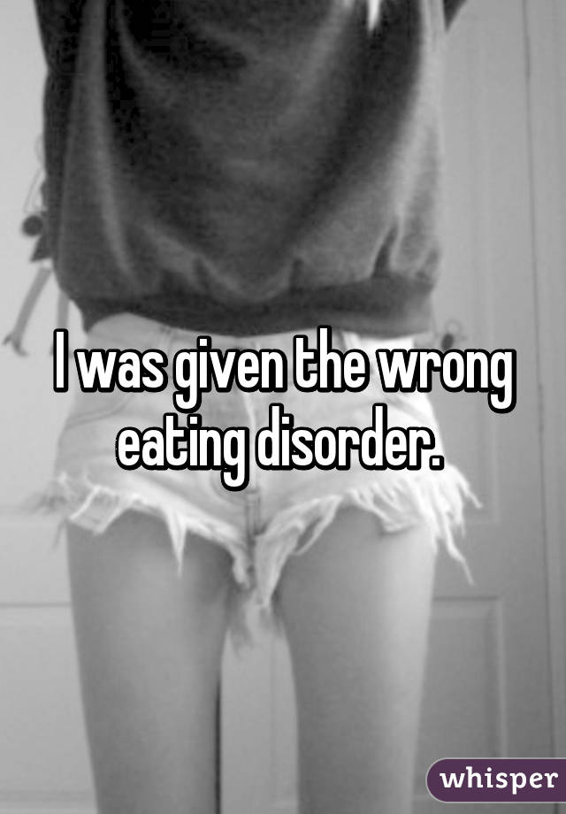 I was given the wrong eating disorder. 