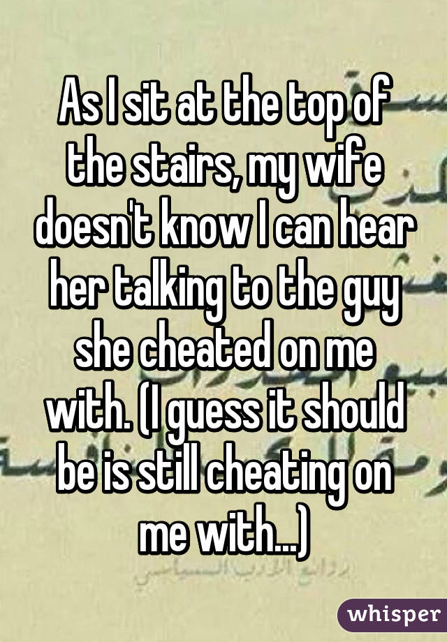 As I sit at the top of the stairs, my wife doesn't know I can hear her talking to the guy she cheated on me with. (I guess it should be is still cheating on me with...)