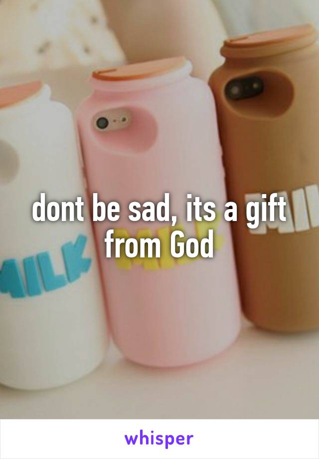 dont be sad, its a gift from God