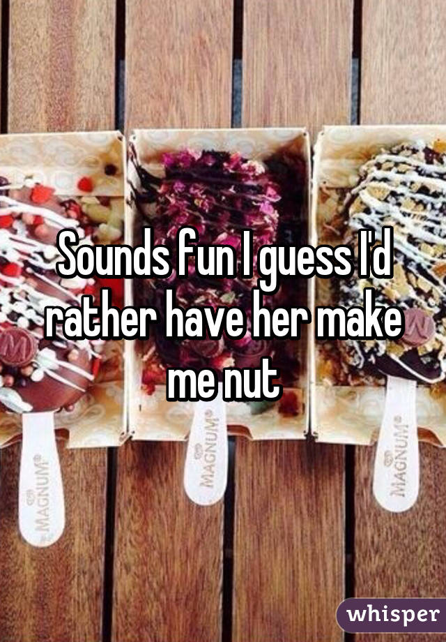 Sounds fun I guess I'd rather have her make me nut