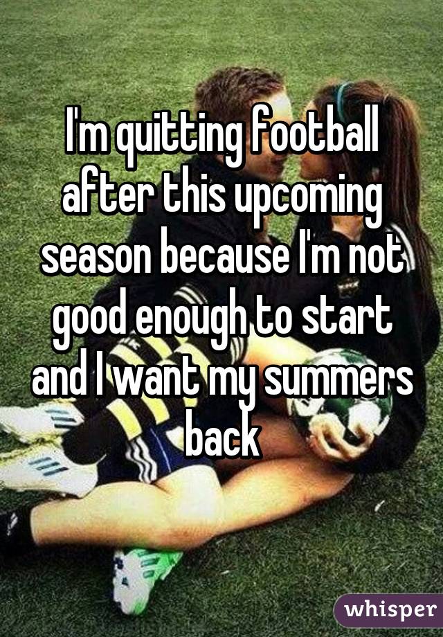 I'm quitting football after this upcoming season because I'm not good enough to start and I want my summers back
