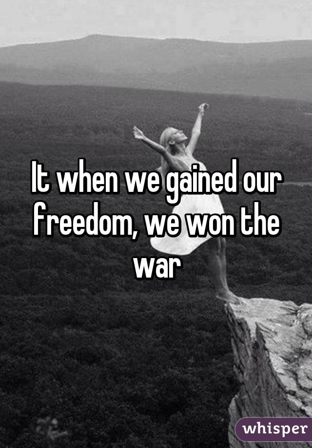 It when we gained our freedom, we won the war