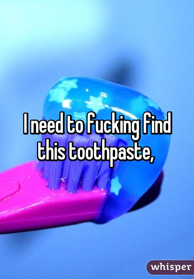 I need to fucking find this toothpaste, 