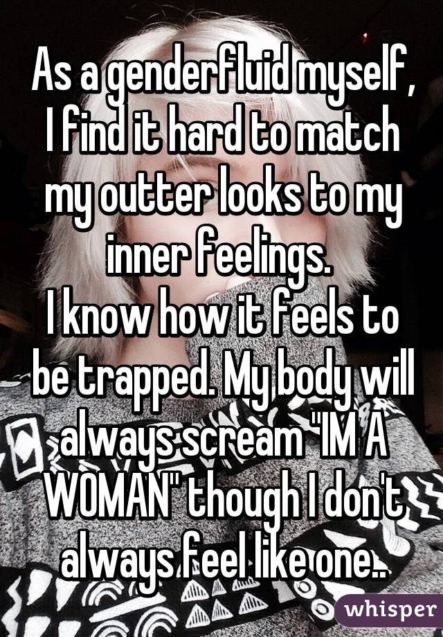 As a genderfluid myself, I find it hard to match my outter looks to my inner feelings. 
I know how it feels to be trapped. My body will always scream "IM A WOMAN" though I don't always feel like one..