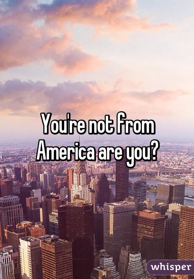 You're not from America are you?