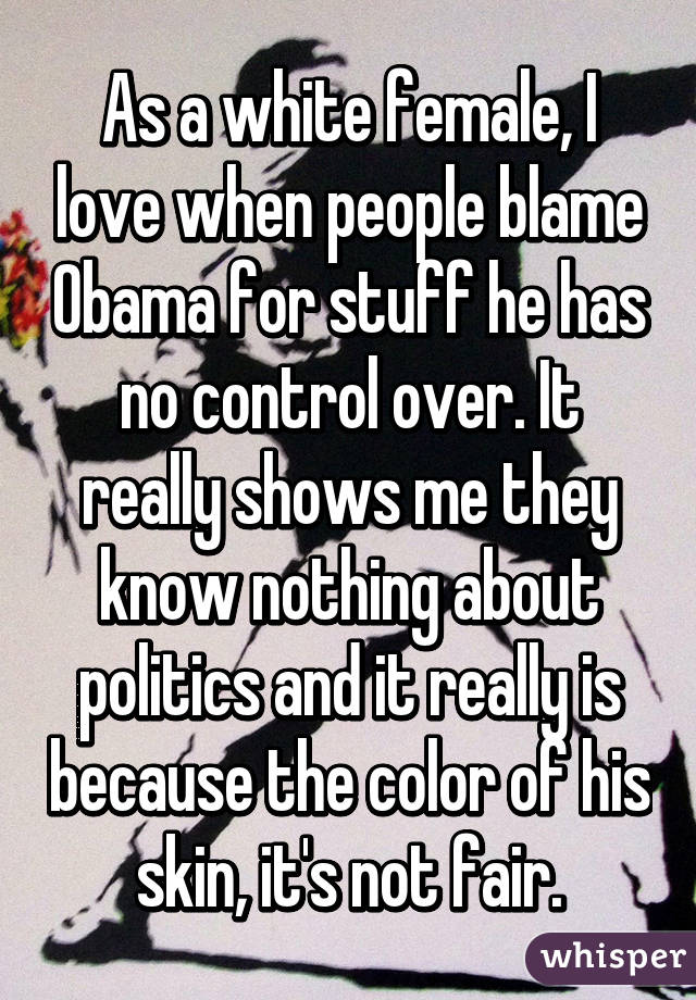 As a white female, I love when people blame Obama for stuff he has no control over. It really shows me they know nothing about politics and it really is because the color of his skin, it's not fair.