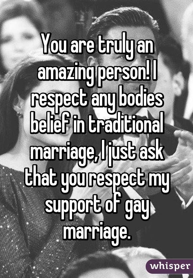 You are truly an amazing person! I respect any bodies belief in traditional marriage, I just ask that you respect my support of gay marriage.