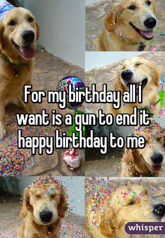 For my birthday all I want is a gun to end it happy birthday to me 