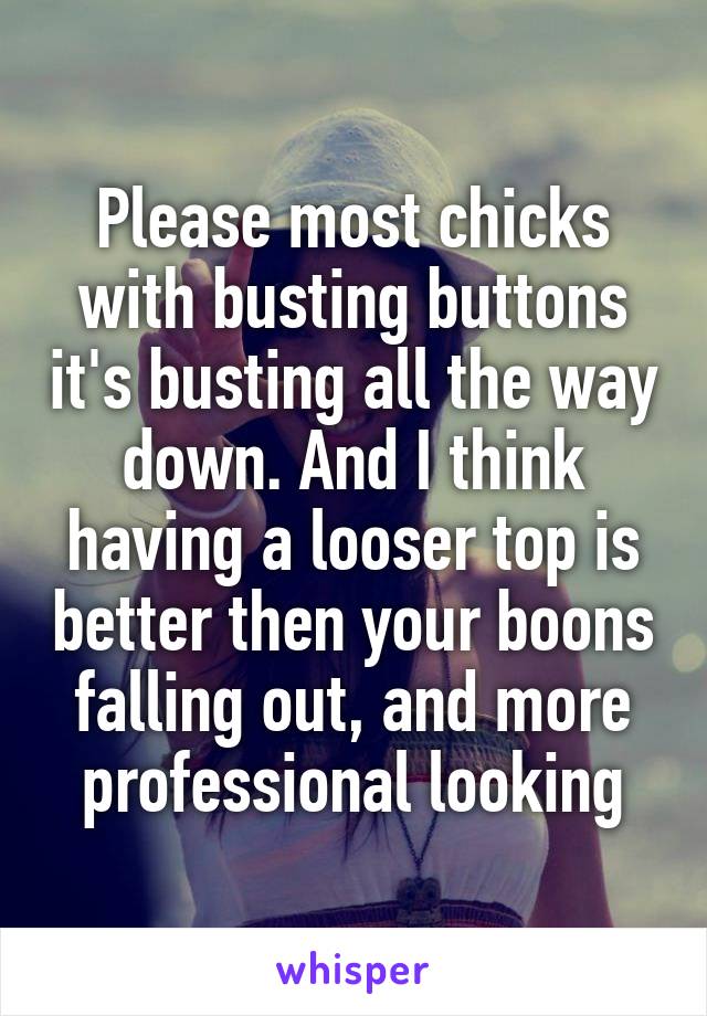 Please most chicks with busting buttons it's busting all the way down. And I think having a looser top is better then your boons falling out, and more professional looking