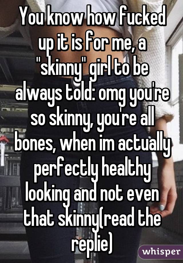 You know how fucked up it is for me, a "skinny" girl to be always told: omg you're so skinny, you're all bones, when im actually perfectly healthy looking and not even that skinny(read the replie)