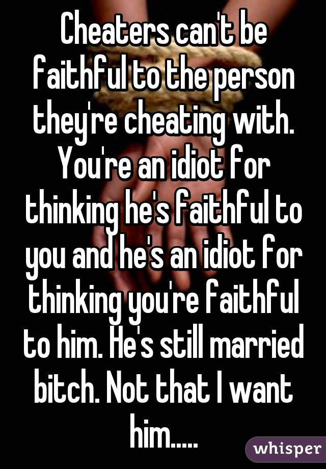 Cheaters can't be faithful to the person they're cheating with. You're an idiot for thinking he's faithful to you and he's an idiot for thinking you're faithful to him. He's still married bitch. Not that I want him.....