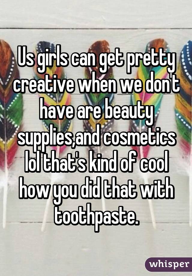 Us girls can get pretty creative when we don't have are beauty supplies,and cosmetics lol that's kind of cool how you did that with toothpaste.