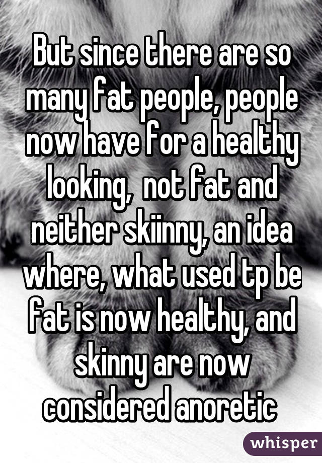 But since there are so many fat people, people now have for a healthy looking,  not fat and neither skiinny, an idea where, what used tp be fat is now healthy, and skinny are now considered anoretic 