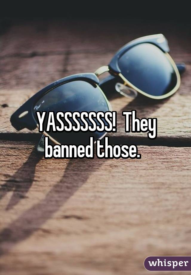 YASSSSSSS!  They banned those.  