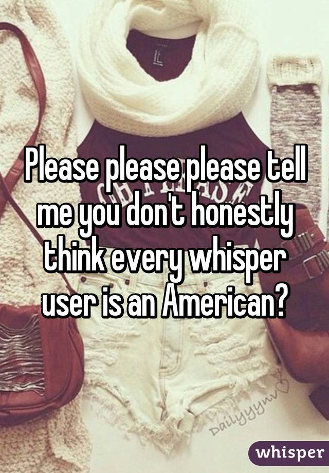 Please please please tell me you don't honestly think every whisper user is an American?