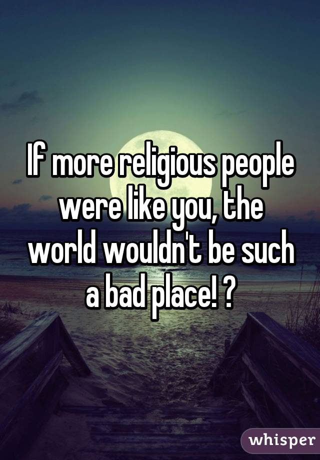 If more religious people were like you, the world wouldn't be such a bad place! 💞