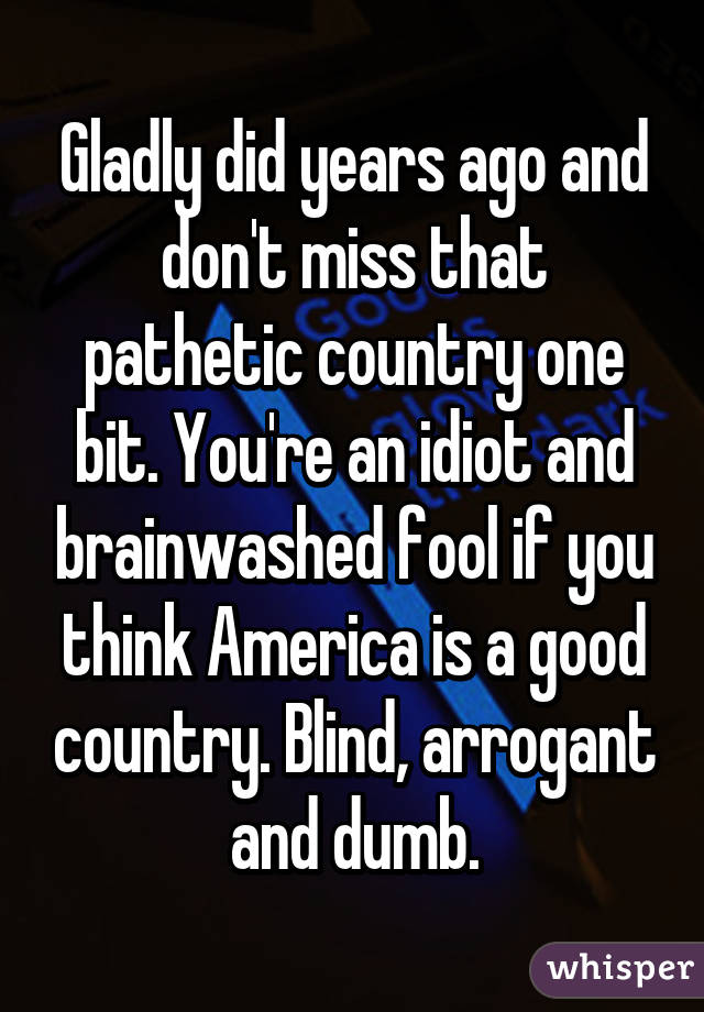 Gladly did years ago and don't miss that pathetic country one bit. You're an idiot and brainwashed fool if you think America is a good country. Blind, arrogant and dumb.