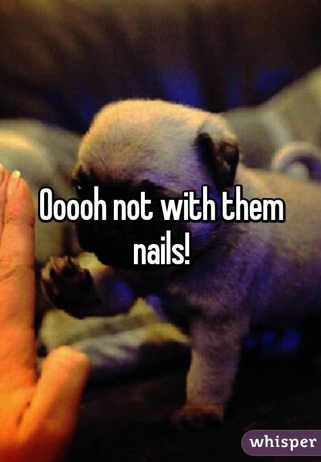 Ooooh not with them nails!