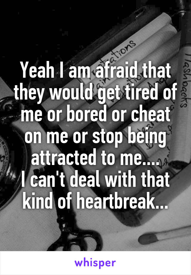 Yeah I am afraid that they would get tired of me or bored or cheat on me or stop being attracted to me....
I can't deal with that kind of heartbreak...