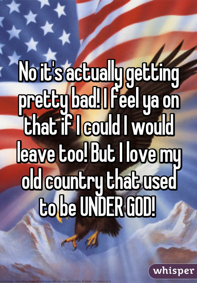 No it's actually getting pretty bad! I feel ya on that if I could I would leave too! But I love my old country that used to be UNDER GOD! 