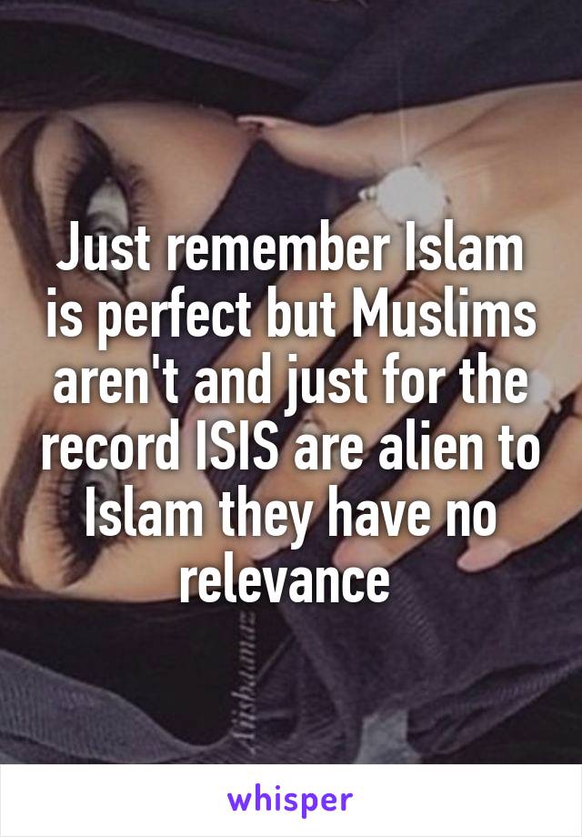 Just remember Islam is perfect but Muslims aren't and just for the record ISIS are alien to Islam they have no relevance 