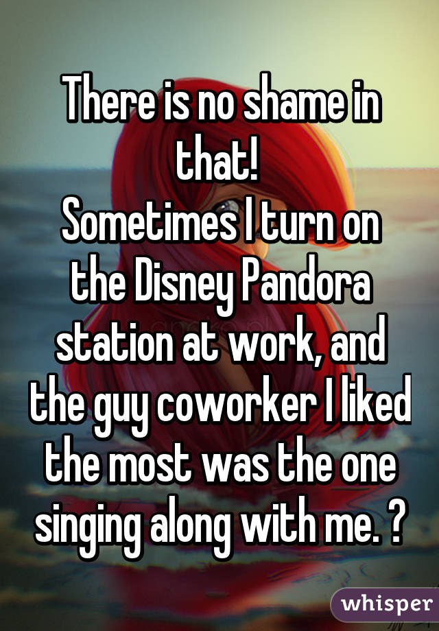 There is no shame in that! 
Sometimes I turn on the Disney Pandora station at work, and the guy coworker I liked the most was the one singing along with me. 😊