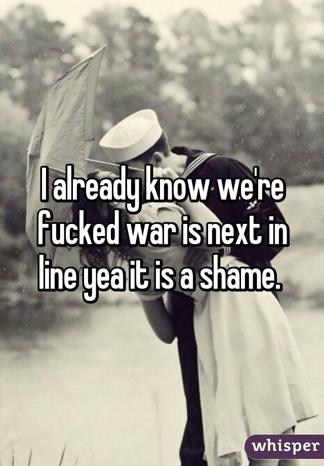 I already know we're fucked war is next in line yea it is a shame. 