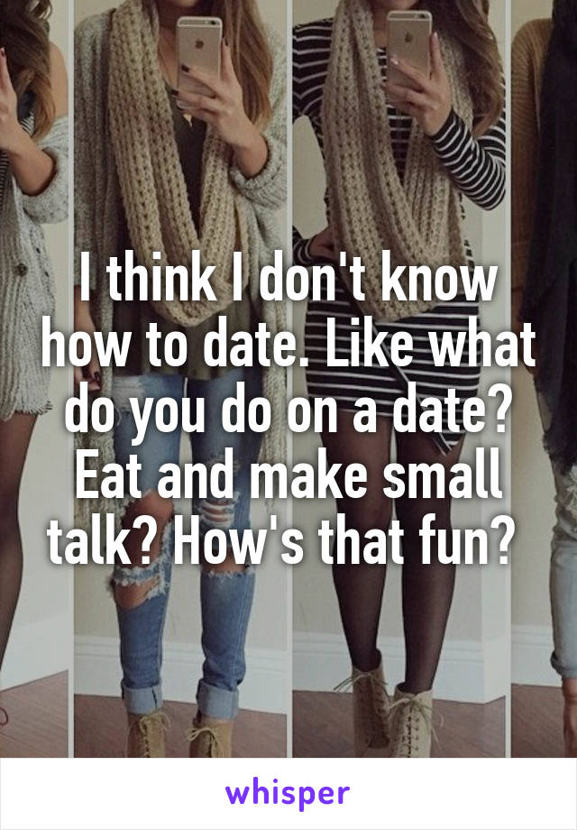 I think I don't know how to date. Like what do you do on a date? Eat and make small talk? How's that fun? 
