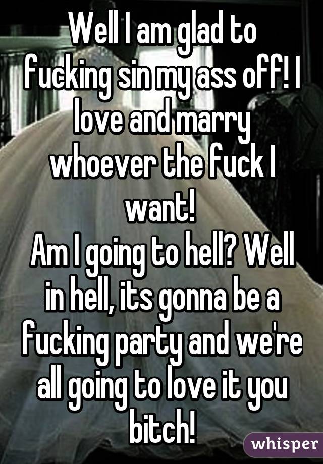 Well I am glad to fucking sin my ass off! I love and marry whoever the fuck I want! 
Am I going to hell? Well in hell, its gonna be a fucking party and we're all going to love it you bitch!