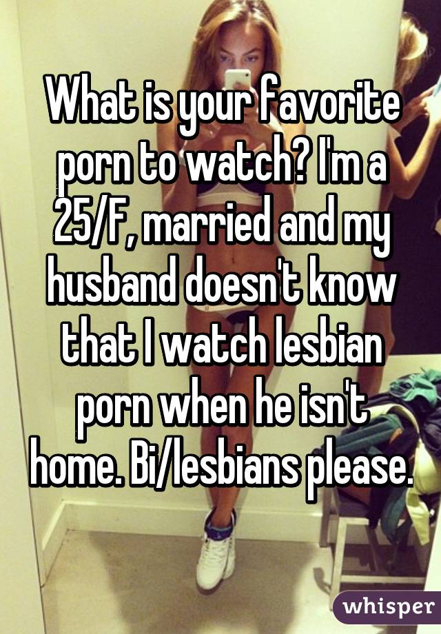 What is your favorite porn to watch? I'm a 25/F, married and my husband doesn't know that I watch lesbian porn when he isn't home. Bi/lesbians please. 