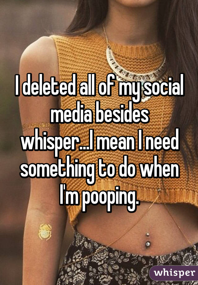I deleted all of my social media besides whisper...I mean I need something to do when I'm pooping.