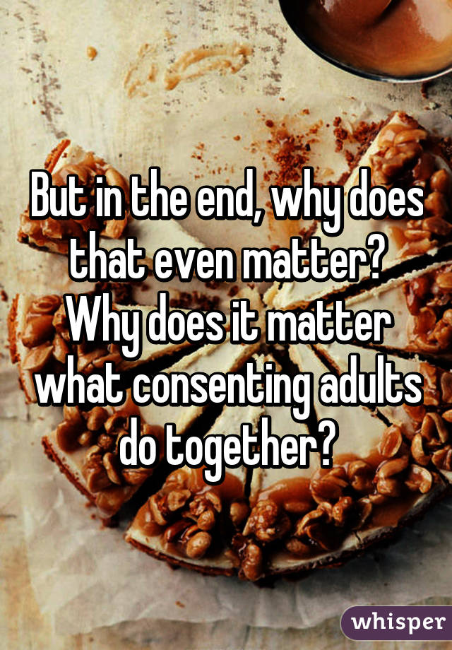 But in the end, why does that even matter? Why does it matter what consenting adults do together?