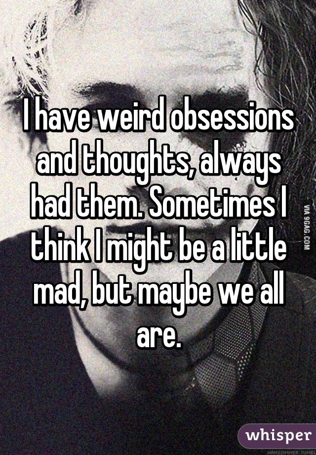I have weird obsessions and thoughts, always had them. Sometimes I think I might be a little mad, but maybe we all are.