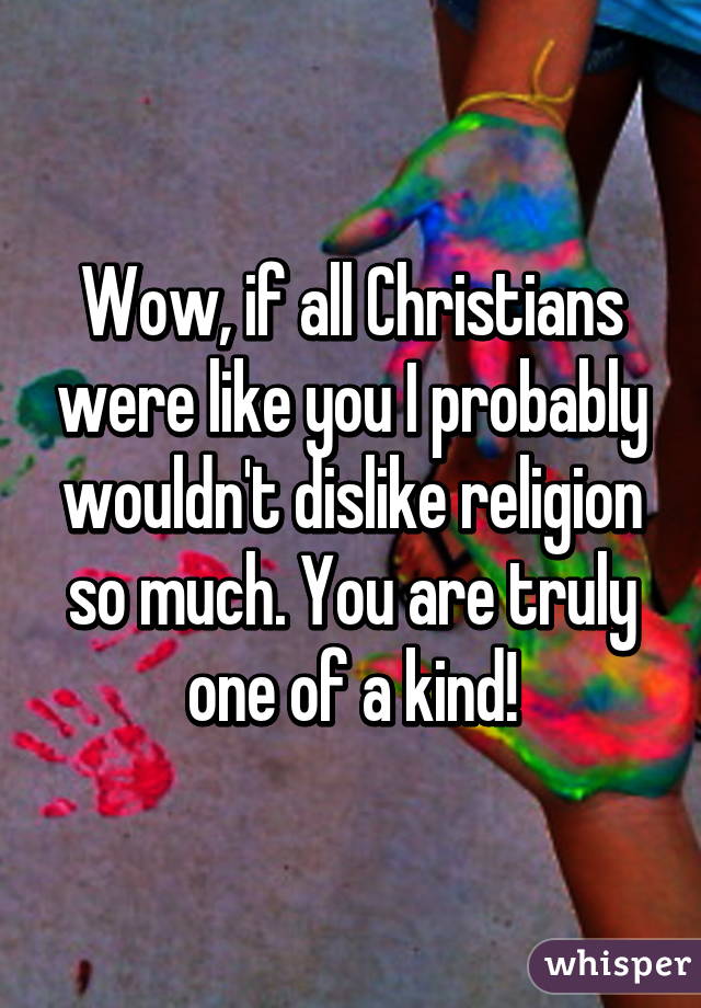 Wow, if all Christians were like you I probably wouldn't dislike religion so much. You are truly one of a kind!