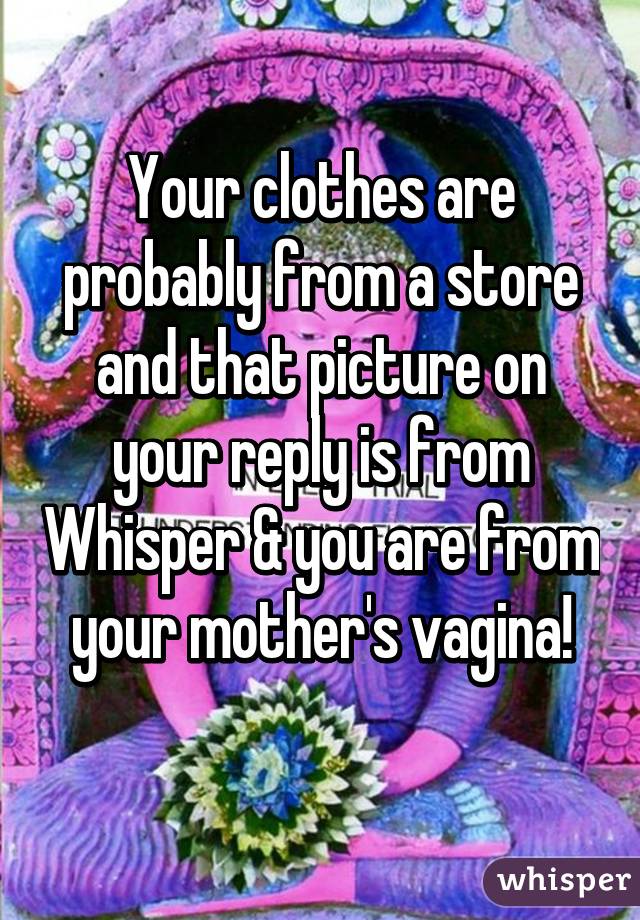 Your clothes are probably from a store and that picture on your reply is from Whisper & you are from your mother's vagina!
