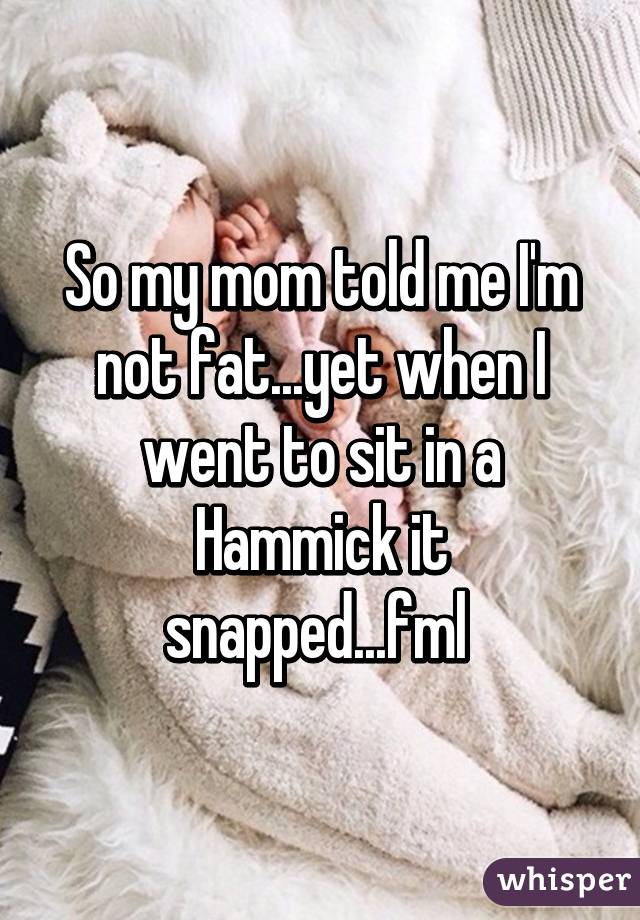 So my mom told me I'm not fat...yet when I went to sit in a Hammick it snapped...fml 