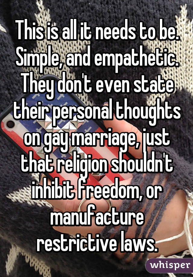 This is all it needs to be. Simple, and empathetic. They don't even state their personal thoughts on gay marriage, just that religion shouldn't inhibit freedom, or manufacture restrictive laws.