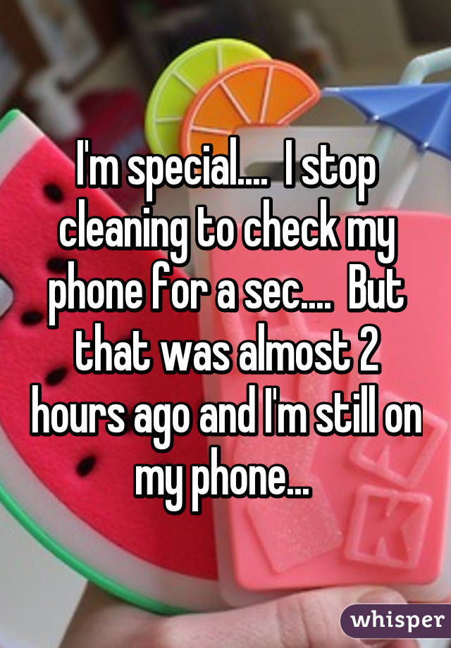 I'm special....  I stop cleaning to check my phone for a sec....  But that was almost 2 hours ago and I'm still on my phone... 