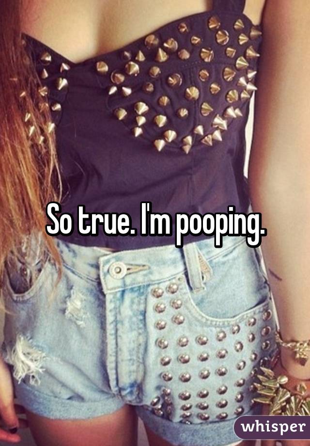 So true. I'm pooping.