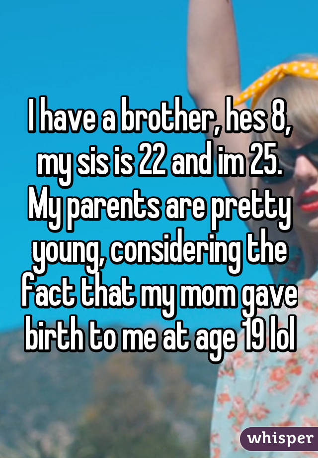 I have a brother, hes 8, my sis is 22 and im 25. My parents are pretty young, considering the fact that my mom gave birth to me at age 19 lol