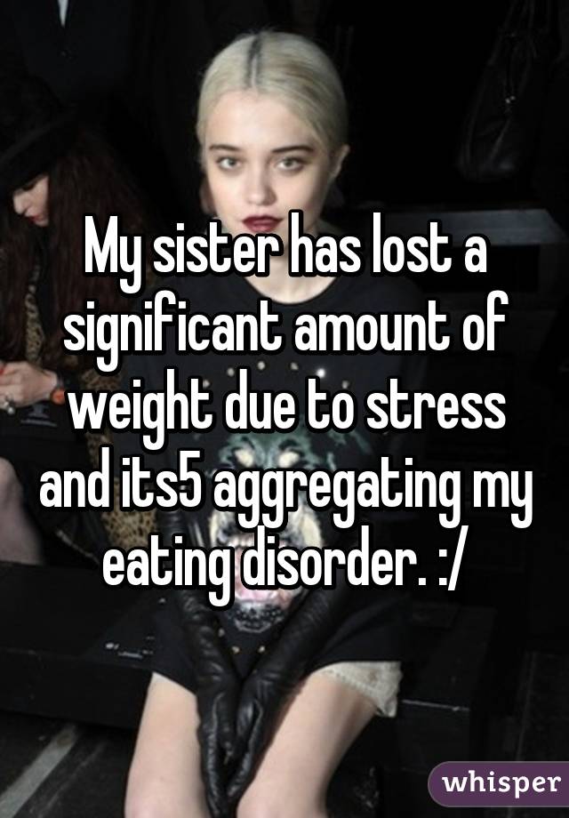 My sister has lost a significant amount of weight due to stress and its5 aggregating my eating disorder. :/