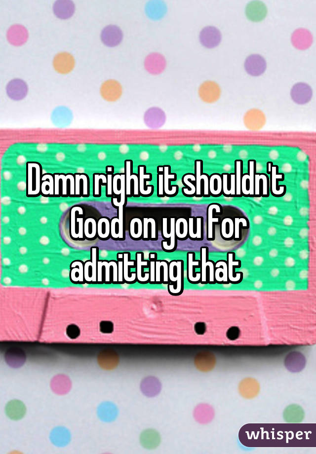 Damn right it shouldn't 
Good on you for admitting that 