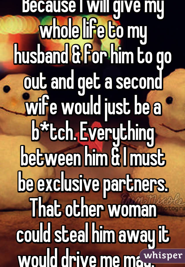 Because I will give my whole life to my husband & for him to go out and get a second wife would just be a b*tch. Everything between him & I must be exclusive partners. That other woman could steal him away it would drive me mad.    