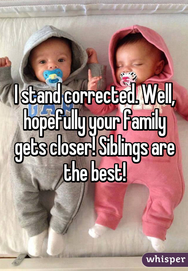 I stand corrected. Well, hopefully your family gets closer! Siblings are the best!