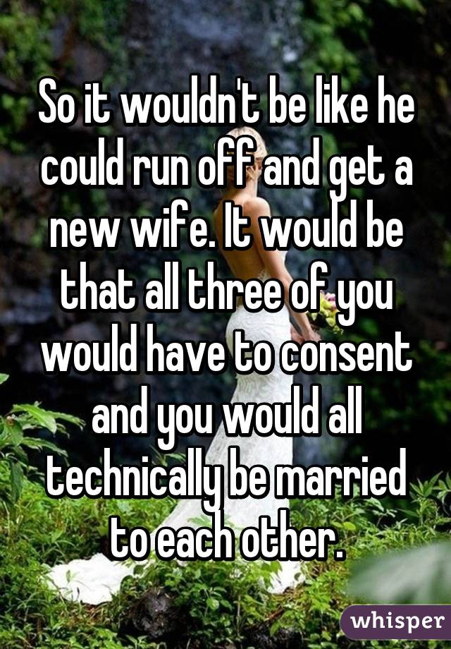 So it wouldn't be like he could run off and get a new wife. It would be that all three of you would have to consent and you would all technically be married to each other.