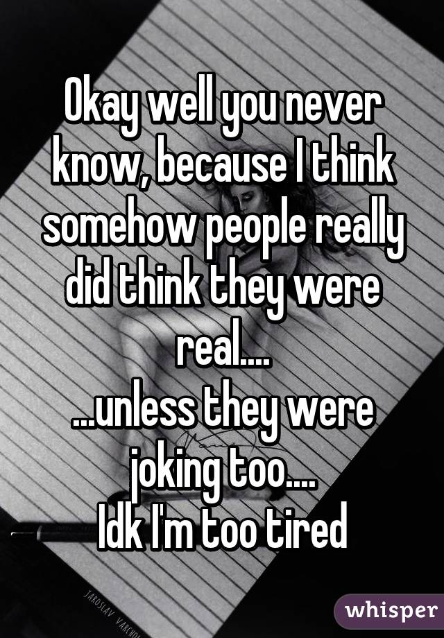 Okay well you never know, because I think somehow people really did think they were real....
...unless they were joking too....
Idk I'm too tired