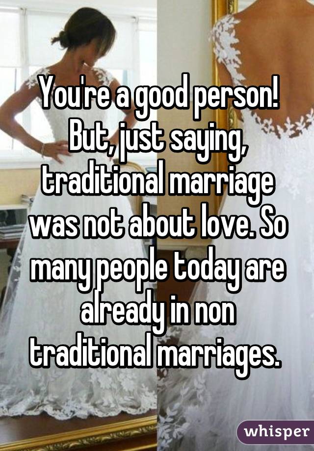 You're a good person! But, just saying, traditional marriage was not about love. So many people today are already in non traditional marriages. 